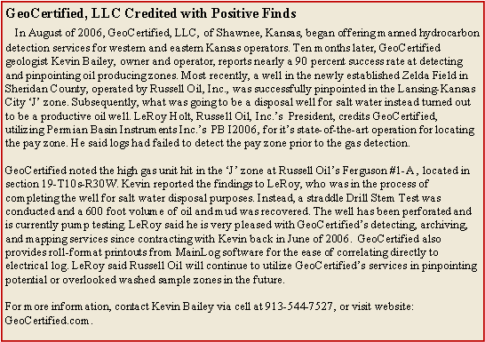 Text Box: GeoCertified, LLC Credited with Positive Finds
In August of 2006, GeoCertified, LLC, of Shawnee, Kansas, began offering manned hydrocarbon detection services for western and eastern Kansas operators. Ten months later, GeoCertified geologist Kevin Bailey, owner and operator, reports nearly a 90 percent success rate at detecting and pinpointing oil producing zones. Most recently, a well in the newly established Zelda Field in Sheridan County, operated by Russell Oil, Inc., was successfully pinpointed in the Lansing-Kansas City ‘J’ zone. Subsequently, what was going to be a disposal well for salt water instead turned out to be a productive oil well. LeRoy Holt, Russell Oil, Inc.’s President, credits GeoCertified, utilizing Permian Basin Instruments Inc.’s PB I2006, for it’s state-of-the-art operation for locating the pay zone. He said logs had failed to detect the pay zone prior to the gas detection.
GeoCertified noted the high gas unit hit in the ‘J’ zone at Russell Oil’s Ferguson #1-A , located in section 19-T10s-R30W. Kevin reported the findings to LeRoy, who was in the process of completing the well for salt water disposal purposes. Instead, a straddle Drill Stem Test was conducted and a 600 foot volume of oil and mud was recovered. The well has been perforated and is currently pump testing. LeRoy said he is very pleased with GeoCertified’s detecting, archiving, and mapping services since contracting with Kevin back in June of 2006. GeoCertified also provides roll-format printouts from MainLog software for the ease of correlating directly to electrical log. LeRoy said Russell Oil will continue to utilize GeoCertified’s services in pinpointing potential or overlooked washed sample zones in the future.
For more information, contact Kevin Bailey via cell at 913-544-7527, or visit website: GeoCertified.com.